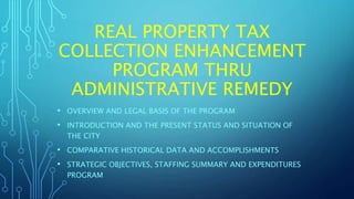 REAL PROPERTY TAX
COLLECTION ENHANCEMENT
PROGRAM THRU
ADMINISTRATIVE REMEDY
• OVERVIEW AND LEGAL BASIS OF THE PROGRAM
• INTRODUCTION AND THE PRESENT STATUS AND SITUATION OF
THE CITY
• COMPARATIVE HISTORICAL DATA AND ACCOMPLISHMENTS
• STRATEGIC OBJECTIVES, STAFFING SUMMARY AND EXPENDITURES
PROGRAM
 