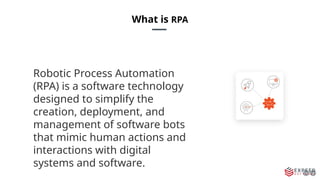 What is RPA
Robotic Process Automation
(RPA) is a software technology
designed to simplify the
creation, deployment, and
management of software bots
that mimic human actions and
interactions with digital
systems and software.
 