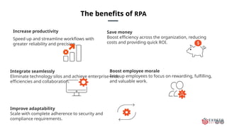 The benefits of RPA
Increase productivity
Speed up and streamline workflows with
greater reliability and precision.
Save money
Boost efficiency across the organization, reducing
costs and providing quick ROI.
Integrate seamlessly
Eliminate technology silos and achieve enterprise-wide
efficiencies and collaboration.
Boost employee morale
Free up employees to focus on rewarding, fulfilling,
and valuable work.
Improve adaptability
Scale with complete adherence to security and
compliance requirements.
 