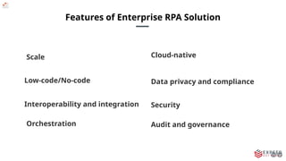 Features of Enterprise RPA Solution
Scale
Low-code/No-code
Interoperability and integration
Orchestration Audit and governance
Security
Cloud-native
Data privacy and compliance
 