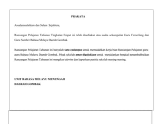 PRAKATA
Assalamualaikum dan Salam Sejahtera,

Rancangan Pelajaran Tahunan Tingkatan Empat ini telah disediakan atas usaha sekumpulan Guru Cemerlang dan
Guru Sumber Bahasa Melayu Daerah Gombak.

Rancangan Pelajaran Tahunan ini hanyalah satu cadangan untuk memudahkan kerja buat Rancangan Pelajaran guruguru Bahasa Melayu Daerah Gombak. Pihak sekolah amat digalakkan untuk menjalankan bengkel penambahbaikan
Rancangan Pelajaran Tahunan ini mengikut takwim dan keperluan panitia sekolah masing-masing.

UNIT BAHASA MELAYU MENENGAH
DAERAH GOMBAK

 