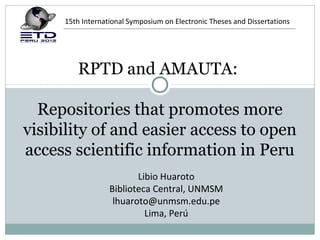 15th International Symposium on Electronic Theses and Dissertations




        RPTD and AMAUTA:

  Repositories that promotes more
visibility of and easier access to open
access scientific information in Peru
                         Libio Huaroto
                  Biblioteca Central, UNMSM
                   lhuaroto@unmsm.edu.pe
                           Lima, Perú
 