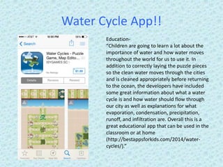 Water Cycle App!!
Education-
“Children are going to learn a lot about the
importance of water and how water moves
throughout the world for us to use it. In
addition to correctly laying the puzzle pieces
so the clean water moves through the cities
and is cleaned appropriately before returning
to the ocean, the developers have included
some great information about what a water
cycle is and how water should flow through
our city as well as explanations for what
evaporation, condensation, precipitation,
runoff, and infiltration are. Overall this is a
great educational app that can be used in the
classroom or at home
(http://bestappsforkids.com/2014/water-
cycles/).”
 