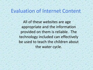 Evaluation of Internet Content
All of these websites are age
appropriate and the information
provided on them is reliable. The
technology included can effectively
be used to teach the children about
the water cycle.
 