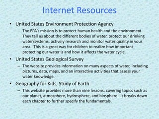 Internet Resources
• United States Environment Protection Agency
– The EPA’s mission is to protect human health and the environment.
They tell us about the different bodies of water, protect our drinking
water/systems, actively research and monitor water quality in your
area. This is a great way for children to realize how important
protecting our water is and how it affects the water cycle.
• United States Geological Survey
– The website provides information on many aspects of water, including
pictures, data, maps, and an interactive activities that assess your
water knowledge.
• Geography for Kids, Study of Earth
– This website provides more than nine lessons, covering topics such as
our planet, atmosphere, hydrosphere, and biosphere. It breaks down
each chapter to further specify the fundamentals.
 