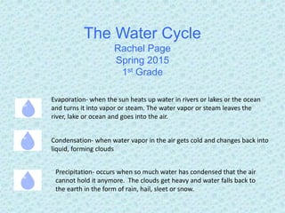 The Water Cycle
Rachel Page
Spring 2015
1st Grade
Evaporation- when the sun heats up water in rivers or lakes or the ocean
and turns it into vapor or steam. The water vapor or steam leaves the
river, lake or ocean and goes into the air.
Condensation- when water vapor in the air gets cold and changes back into
liquid, forming clouds
Precipitation- occurs when so much water has condensed that the air
cannot hold it anymore. The clouds get heavy and water falls back to
the earth in the form of rain, hail, sleet or snow.
 