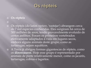 Os répteisOs répteis Os répteis (do latimreptare, 'rastejar') abrangem cerca de 7 mil espécies conhecidas. Eles surgiram há cerca de 300 milhões de anos, tendo provavelmente evoluído de certos anfíbios. Foram os primeiros vertebrados efetivamente adaptados à vida em lugares secos, embora alguns animais deste grupo, como as tartarugas, sejam aquáticos. A Terra já abrigou formas gigantescas de répteis, como os dinossauros. Hoje esse grupo é representado por animais de porte relativamente menor, como os jacarés, tartarugas, cobras e lagartos. 