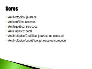    Antibrotópico: jararaca
   Anticrotálico: cascavel
   Antilaquético: surucucu
   Antiélapidico: coral
   Antibrotópico/Crotálico: jararaca ou cascavel
   Antibrotópico/Laquético: jararaca ou surucucu
 