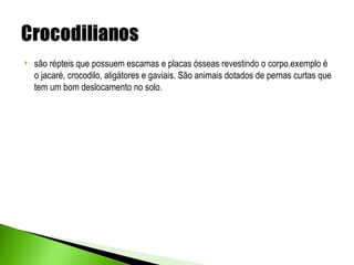    são répteis que possuem escamas e placas ósseas revestindo o corpo.exemplo é
    o jacaré, crocodilo, aligátores e gaviais. São animais dotados de pernas curtas que
    tem um bom deslocamento no solo.
 
