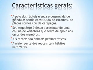 *A pele dos répteis é seca e desprovida de

glândulas sendo constituída de escamas, de
placas córneas ou de carapaças.
*Seu esqueleto é ósseo apresentando uma
coluna de vértebras que serve de apoio aos
ossos dos membros.
* Os répteis são animais pecilotérmicos
*A maior parte dos répteis tem hábitos
carnívoros

 