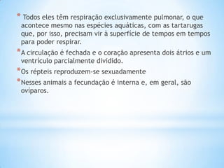 * Todos eles têm respiração exclusivamente pulmonar, o que

acontece mesmo nas espécies aquáticas, com as tartarugas
que, por isso, precisam vir à superfície de tempos em tempos
para poder respirar.

* A circulação é fechada e o coração apresenta dois átrios e um
ventrículo parcialmente dividido.

* Os répteis reproduzem-se sexuadamente
* Nesses animais a fecundação é interna e, em geral, são
ovíparos.

 