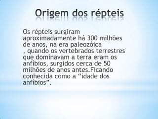 Os répteis surgiram
aproximadamente há 300 milhões
de anos, na era paleozóica
, quando os vertebrados terrestres
que dominavam a terra eram os
anfíbios, surgidos cerca de 50
milhões de anos antes.Ficando
conhecida como a “idade dos
anfíbios”.

 