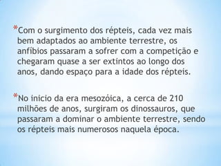 *Com o surgimento dos répteis, cada vez mais

bem adaptados ao ambiente terrestre, os
anfíbios passaram a sofrer com a competição e
chegaram quase a ser extintos ao longo dos
anos, dando espaço para a idade dos répteis.

*No inicio da era mesozóica, a cerca de 210

milhões de anos, surgiram os dinossauros, que
passaram a dominar o ambiente terrestre, sendo
os répteis mais numerosos naquela época.

 
