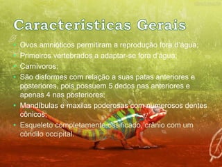 • Ovos amnióticos permitiram a reprodução fora d’água; 
• Primeiros vertebrados a adaptar-se fora d’água; 
• Carnívoros; 
• São disformes com relação a suas patas anteriores e 
posteriores, pois possuem 5 dedos nas anteriores e 
apenas 4 nas posteriores; 
• Mandíbulas e maxilas poderosas com numerosos dentes 
cônicos; 
• Esqueleto completamente ossificado, crânio com um 
côndilo occipital. 
 