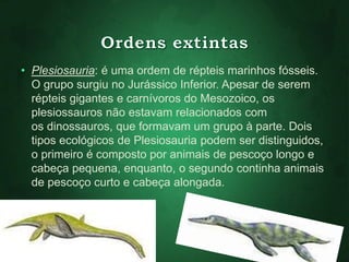 • Plesiosauria: é uma ordem de répteis marinhos fósseis. 
O grupo surgiu no Jurássico Inferior. Apesar de serem 
répteis gigantes e carnívoros do Mesozoico, os 
plesiossauros não estavam relacionados com 
os dinossauros, que formavam um grupo à parte. Dois 
tipos ecológicos de Plesiosauria podem ser distinguidos, 
o primeiro é composto por animais de pescoço longo e 
cabeça pequena, enquanto, o segundo continha animais 
de pescoço curto e cabeça alongada. 
 