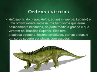 • Aetosauria: do grego, Aetos, águia) e (sauros, Lagarto) é 
uma ordem extinta arcossauros herbívoros que eram 
pesadamente blindados, de porte médio a grande e que 
viveram no Triássico Superior. Eles têm 
a cabeça pequena, focinho arrebitado, pernas eretas, e 
um corpo coberto por placas com escudos 
 