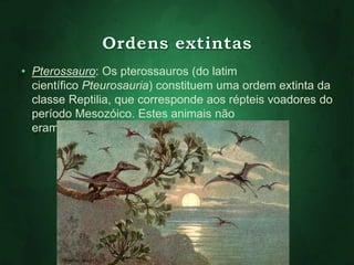 • Pterossauro: Os pterossauros (do latim 
científico Pteurosauria) constituem uma ordem extinta da 
classe Reptilia, que corresponde aos répteis voadores do 
período Mesozóico. Estes animais não 
eram dinossauros. 
 