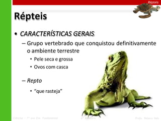 Répteis
Répteis
• CARACTERÍSTICAS GERAIS
– Grupo vertebrado que conquistou definitivamente
o ambiente terrestre
• Pele seca e grossa
• Ovos com casca
– Repto
• “que rasteja”
Ciências – 7º ano Ens. Fundamental 4º Bimestre Profa. Rebeca Vale
 