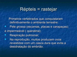 Répteis = rastejar
   Primeiros vertebrados que conquistaram
    definitivamente o ambiente terrestre:
   Pele grossa (escamas, placas e carapaças);
e impermeável ( queratina);
   Respiração pulmonar;
   Na reprodução, muitos produzem ovos
    revestidos com um casca dura que evita a
    desidratação do embrião.
 