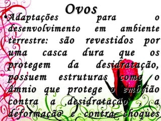 Ovos Adaptações para o desenvolvimento em ambiente terrestre:  são revestidos por uma casca dura que os protegem da desidratação, possuem estruturas como o âmnio que protege o embrião contra a desidratação , a deformação e contra choques mecânicos e, o alantóide que funciona como um reservatório de substâncias tóxicas produzidas pelo embrião durante sua permanência dentro do ovo. 