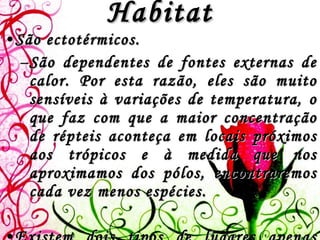 Habitat São ectotérmicos.  São dependentes de fontes externas de calor. Por esta razão, eles são muito sensíveis à variações de temperatura, o que faz com que a maior concentração de répteis aconteça em locais próximos aos trópicos e à medida que nos aproximamos dos pólos, encontraremos cada vez menos espécies.   Existem dois tipos de lugares apenas onde os répteis são realmente abundantes: regiões tropicais e desérticas.  