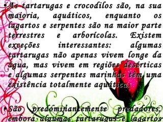 As tartarugas e crocodilos são, na sua maioria, aquáticos, enquanto os lagartos e serpentes são na maior parte terrestres e arborícolas. Existem exceções interessantes: algumas tartarugas não apenas vivem longe da água, mas vivem em regiões desérticas e algumas serpentes marinhas têm uma existência totalmente aquática.  São predominantemente predadores, embora algumas tartarugas e lagartos possam ser vegetarianos. 