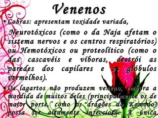Venenos Cobras: apresentam toxidade variada,  Neurotóxicos (como o da  Naja  afetam o sistema nervos e os centros respiratórios) ou Hemotóxicos ou proteolítico (como o das cascavéis e víboras, destrói as paredes dos capilares e os glóbulos vermelhos).  Os lagartos não produzem veneno, embora a mordida de muitos deles (principalmente os de maior porte, como os dragões do Komodo) possa ser altamente infecciosa. A única exceção para esta regra é o monstro Gila, o único lagarto que produz veneno (altamente mortal para o Homem ).   