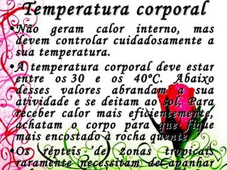 Temperatura corporal Não geram calor interno, mas devem controlar cuidadosamente a sua temperatura.  A temperatura corporal deve estar entre os 30 e os 40ºC. Abaixo desses valores abrandam a sua atividade e se deitam ao sol. Para receber calor mais eficientemente, achatam o corpo para que fique mais encostado à rocha quente.   Os répteis de zonas tropicais raramente necessitam de apanhar sol,mas os de zonas temperadas ou desérticas passam parte do ano em hibernação ou estivação, até que as temperaturas sejam adequadas.  