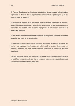 Unid                                                         Maestría en Educación



El Plan de Estudios es la síntesis de los objetivos de aprendizaje seleccionados,
expresada en función de su organización administrativa y pedagógica y de su
estructuración en el tiempo.


El programa de estudios es la descripción específica de los contenidos de estudios,
las actividades de enseñanza – aprendizaje, la secuencia en que estas se deben ir
realizando. La relación entre los planes y programas de estudio es la relación de lo
genera a lo particular.


El plan de estudios determina la formulación de los programas y solo se alcanza en
la medida que estos se hayan cumplido.


Es relevante que para elaborar los planes y programas de estudio se tomen en
cuenta    los aspectos mencionados con anterioridad; el proceso tendrá que ser
continuo, teniendo solo una validez temporal adecuada al tiempo de estudios
planificada.


Por otro lado en el plano de la investigación del ejercicio profesional los contenidos
se modifican constantemente por ello es necesario proveer una evaluación continua
y un mecanismo administrativo adecuado.




Concepción Martínez olivares
 