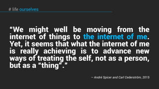 “We might well be moving from the
internet of things to the internet of me.
Yet, it seems that what the internet of me
is really achieving is to advance new
ways of treating the self, not as a person,
but as a “thing”.”
— André Spicer and Carl Cederström, 2015
# life ourselves
 