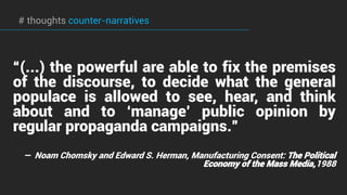 “(...) the powerful are able to fix the premises
of the discourse, to decide what the general
populace is allowed to see, hear, and think
about and to ‘manage’ public opinion by
regular propaganda campaigns.”
—  Noam Chomsky and Edward S. Herman, Manufacturing Consent: The Political
Economy of the Mass Media,1988
# thoughts counter-narratives
 