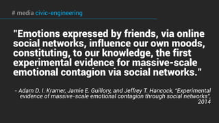 # media civic-engineering
"Emotions expressed by friends, via online
social networks, influence our own moods,
constituting, to our knowledge, the first
experimental evidence for massive-scale
emotional contagion via social networks."
- Adam D. I. Kramer, Jamie E. Guillory, and Jeffrey T. Hancock, “Experimental
evidence of massive-scale emotional contagion through social networks”,
2014
 