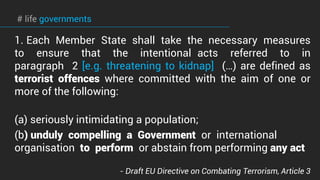# life governments
1. Each Member State shall take the necessary measures
to ensure that the intentional acts referred to in
paragraph 2 [e.g. threatening to kidnap] (…) are defined as
terrorist offences where committed with the aim of one or
more of the following:
(a) seriously intimidating a population;
(b) unduly compelling a Government or international
organisation to perform or abstain from performing any act
- Draft EU Directive on Combating Terrorism, Article 3
 