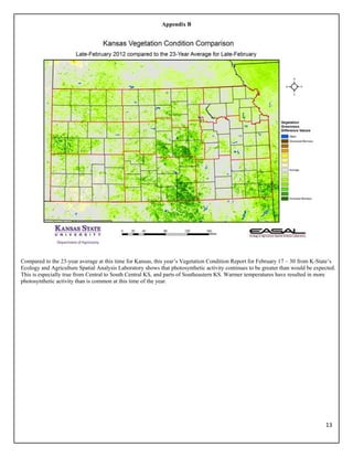 Appendix B




Compared to the 23-year average at this time for Kansas, this year’s Vegetation Condition Report for February 17 – 30 from K-State’s
Ecology and Agriculture Spatial Analysis Laboratory shows that photosynthetic activity continues to be greater than would be expected.
This is especially true from Central to South Central KS, and parts of Southeastern KS. Warmer temperatures have resulted in more
photosynthetic activity than is common at this time of the year.




                                                                                                                                 13 
 
 