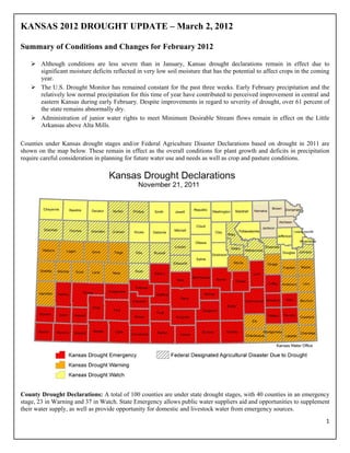 KANSAS 2012 DROUGHT UPDATE – March 2, 2012

Summary of Conditions and Changes for February 2012

        Although conditions are less severe than in January, Kansas drought declarations remain in effect due to
        significant moisture deficits reflected in very low soil moisture that has the potential to affect crops in the coming
        year.
        The U.S. Drought Monitor has remained constant for the past three weeks. Early February precipitation and the
        relatively low normal precipitation for this time of year have contributed to perceived improvement in central and
        eastern Kansas during early February. Despite improvements in regard to severity of drought, over 61 percent of
        the state remains abnormally dry.
        Administration of junior water rights to meet Minimum Desirable Stream flows remain in effect on the Little
        Arkansas above Alta Mills.  
         
Counties under Kansas drought stages and/or Federal Agriculture Disaster Declarations based on drought in 2011 are
shown on the map below. These remain in effect as the overall conditions for plant growth and deficits in precipitation
require careful consideration in planning for future water use and needs as well as crop and pasture conditions.




County Drought Declarations: A total of 100 counties are under state drought stages, with 40 counties in an emergency
stage, 23 in Warning and 37 in Watch. State Emergency allows public water suppliers aid and opportunities to supplement
their water supply, as well as provide opportunity for domestic and livestock water from emergency sources.
                                                                                                                            1 
 
 