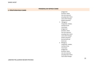 SAINS HAYAT
PENGENALAN KEPADA SAINS
2. PERATURAN BILIK SAINS
penggunaan
peralatan, bahan
sains dan spesimen
yang digunakan dalam
suatu aktiviti dengan
kaedah yang betul.
5. Mengguna,
mengendali, melakar,
membersih dan
menyimpan
penggunaan
peralatan, bahan
sains dan spesimen
yang digunakan dalam
suatu aktiviti dengan
kaedah yang betul,
bersistematik dan
berhemah.
6. Mengguna,
mengendali, melakar,
membersih dan
menyimpan
penggunaan
peralatan, bahan
sains dan spesimen
yang digunakan dalam
suatu aktiviti dengan
22
JABATAN PELAJARAN NEGERI PAHANG
 