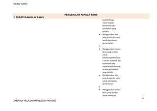SAINS HAYAT
PENGENALAN KEPADA SAINS
2. PERATURAN BILIK SAINS
kualitatif bagi
menerangkan
fenomena atau
perubahan yang
berlaku
• Menggunakan alat
yang sesuai jika perlu
untuk membantu
pemerhatian
5.
• Menggunakan semua
deria yang terlibat
untuk
membuatpemerhatia
n secara kualitatif dan
kuantitatif bagi
menerangkanfenome
na atau perubahan
yang berlaku
• Menggunakan alat
yang sesuai jika perlu
untuk membantu
pemerhatian
6.
• Menggunakan semua
deria yang terlibat
untuk membuat
4
JABATAN PELAJARAN NEGERI PAHANG
 