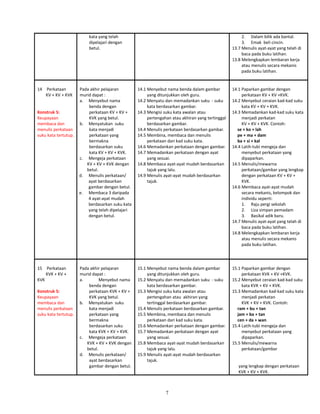 kata yang telah
dipelajari dengan
betul.
2. Dalam bilik ada bantal.
3. Emak beli cincin.
13.7 Menulis ayat-ayat yang telah di
baca pada buku latihan.
13.8 Melengkapkan lembaran kerja
atau menulis secara mekanis
pada buku latihan.
14 Perkataan
KV + KV + KVK
Konstruk 5:
Keupayaan
membaca dan
menulis perkataan
suku kata tertutup.
Pada akhir pelajaran
murid dapat :
a. Menyebut nama
benda dengan
perkataan KV + KV +
KVK yang betul.
b. Menyatukan suku
kata menjadi
perkataan yang
bermakna
berdasarkan suku
kata KV + KV + KVK.
c. Mengeja perkataan
KV + KV + KVK dengan
betul.
d. Menulis perkataan/
ayat berdasarkan
gambar dengan betul.
e. Membaca 3 daripada
4 ayat-ayat mudah
berdasarkan suku kata
yang telah dipelajari
dengan betul.
14.1 Menyebut nama benda dalam gambar
yang ditunjukkan oleh guru.
14.2 Menyatu dan memadankan suku - suku
kata berdasarkan gambar.
14.3 Mengisi suku kata awalan atau
pertengahan atau akhiran yang tertinggal
berdasarkan gambar.
14.4 Menulis perkataan berdasarkan gambar.
14.5 Membina, membaca dan menulis
perkataan dari kad suku kata.
14.6 Memadankan perkataan dengan gambar.
14.7 Memadankan perkataan dengan ayat
yang sesuai.
14.8 Membaca ayat-ayat mudah berdasarkan
tajuk yang lalu.
14.9 Menulis ayat-ayat mudah berdasarkan
tajuk.
14.1 Paparkan gambar dengan
perkataan KV + KV +KVK.
14.2 Menyebut ceraian kad-kad suku
kata KV + KV + KVK.
14.3 Memadankan kad-kad suku kata
menjadi perkatan
KV + KV + KVK. Contoh:
se + ko + lah
pe + ma + dam
ba + si + kal
14.4 Latih-tubi mengeja dan
menyebut perkataan yang
dipaparkan.
14.5 Menulis/mewarna
perkataan/gambar yang lengkap
dengan perkataan KV + KV +
KVK.
14.6 Membaca ayat-ayat mudah
secara mekanis, kelompok dan
individu seperti:
1. Raju pergi sekolah
2. Liza simpan pemadam
3. Basikal adik baru.
14.7 Menulis ayat-ayat yang telah di
baca pada buku latihan.
14.8 Melengkapkan lembaran kerja
atau menulis secara mekanis
pada buku latihan.
15 Perkataan
KVK + KV +
KVK
Konstruk 5:
Keupayaan
membaca dan
menulis perkataan
suku kata tertutup.
Pada akhir pelajaran
murid dapat :
a. Menyebut nama
benda dengan
perkataan KVK + KV +
KVK yang betul.
b. Menyatukan suku
kata menjadi
perkataan yang
bermakna
berdasarkan suku
kata KVK + KV + KVK.
c. Mengeja perkataan
KVK + KV + KVK dengan
betul.
d. Menulis perkataan/
ayat berdasarkan
gambar dengan betul.
15.1 Menyebut nama benda dalam gambar
yang ditunjukkan oleh guru.
15.2 Menyatu dan memadankan suku - suku
kata berdasarkan gambar.
15.3 Mengisi suku kata awalan atau
pertengahan atau akhiran yang
tertinggal berdasarkan gambar.
15.4 Menulis perkataan berdasarkan gambar.
15.5 Membina, membaca dan menulis
perkataan dari kad suku kata.
15.6 Memadankan perkataan dengan gambar.
15.7 Memadankan perkataan dengan ayat
yang sesuai.
15.8 Membaca ayat-ayat mudah berdasarkan
tajuk yang lalu.
15.9 Menulis ayat-ayat mudah berdasarkan
tajuk.
15.1 Paparkan gambar dengan
perkataan KVK + KV +KVK.
15.2 Menyebut ceraian kad-kad suku
kata KVK + KV + KVK.
15.3 Memadankan kad-kad suku kata
menjadi perkatan
KVK + KV + KVK. Contoh:
ram + bu + tan
jam + ba + tan
cen + da + wan
15.4 Latih-tubi mengeja dan
menyebut perkataan yang
dipaparkan.
15.5 Menulis/mewarna
perkataan/gambar
yang lengkap dengan perkataan
KVK + KV + KVK.
7
 