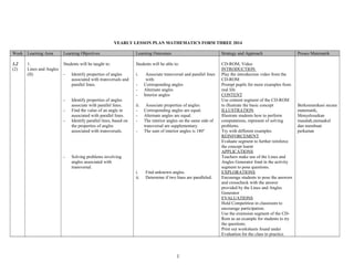 YEARLY LESSON PLAN MATHEMATICS FORM THREE 2014
Week Learning Area Learning Objectives Learning Outcomes Strategy and Approach Proses Matematik
1,2
(2)
1.
Lines and Angles
(II)
Students will be taught to:
- Identify properties of angles
associated with transversals and
parallel lines.
- Identify properties of angles
associate with parallel lines.
- Find the value of an angle in
associated with parallel lines.
- Identify parallel lines, based on
the properties of angles
associated with transversals.
- Solving problems involving
angles associated with
transversal.
Students will be able to:
i. Associate transversal and parallel lines
with:
- Corresponding angles
- Alternate angles
- Interior angles
ii. Associate properties of angles:
- Corresponding angles are equal.
- Alternate angles are equal.
- The interior angles on the same side of
transversal are supplementary.
- The sum of interior angles is 180°
i. Find unknown angles.
ii. Determine if two lines are paralleled.
CD-ROM, Video
INTRODUCTION
Play the introduction video from the
CD-ROM
Prompt pupils for more examples from
real life
CONTENT
Use content segment of the CD-ROM
to illustrate the basic concept
ILLUSTRATION
Illustrate students how to perform
computations, represent of solving
problems.
Try with different examples
REINFORCEMENT
Evaluate segment to further reinforce
the concept learnt
APPLICATIONS
Teachers make use of the Lines and
Angles Generator fond in the activity
segment to pose questions.
EXPLORATIONS
Encourage students to pose the answers
and crosscheck with the answer
provided by the Lines and Angles
Generator
EVALUATIONS
Hold Competition in classroom to
encourage participation.
Use the extension segment of the CD-
Rom as an example for students to try
the questions.
Print out worksheets found under
Evaluation for the class to practice.
Berkomunikasi secara
matematik,
Menyelesaikan
masalah,menaakul
dan membuat
perkaitan
1
 