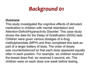 OVERVIEW 
This study investigated the cognitive effects of stimulant 
medication in children with mental retardation and 
Attention-Deficit/Hyperactivity Disorder. This case study 
shows the data for the Delay of Gratification (DOG) task. 
Children were given various dosages of a drug, 
methylphenidate (MPH) and then completed this task as 
part of a larger battery of tests. The order of doses 
was counterbalanced so that each dose appeared equally 
often in each position. For example, six children received 
the lowest dose first, six received it second, etc. The 
children were on each dose one week before testing. 
 