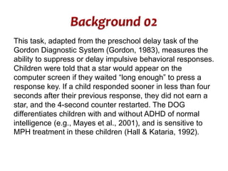 This task, adapted from the preschool delay task of the 
Gordon Diagnostic System (Gordon, 1983), measures the 
ability to suppress or delay impulsive behavioral responses. 
Children were told that a star would appear on the 
computer screen if they waited “long enough” to press a 
response key. If a child responded sooner in less than four 
seconds after their previous response, they did not earn a 
star, and the 4-second counter restarted. The DOG 
differentiates children with and without ADHD of normal 
intelligence (e.g., Mayes et al., 2001), and is sensitive to 
MPH treatment in these children (Hall & Kataria, 1992). 
 