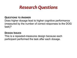 QUESTIONS TO ANSWER 
Does higher dosage lead to higher cognitive performance 
(measured by the number of correct responses to the DOG 
task)? 
DESIGN ISSUES 
This is a repeated-measures design because each 
participant performed the task after each dosage. 
 