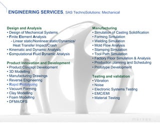 ENGINEERING SERVICES, SAS TechnoSolutions: Mechanical


Design and Analysis                             Manufacturing
• Design of Mechanical Systems                  • Simulation of Casting Solidification
• Finite Element Analysis                       • Forming Simulation
   - Linear static/Nonlinear static/Dynamics/   • Welding Simulation
     Heat Transfer Impact/Crash                 • Mold Flow Analysis
• Kinematic and Dynamic Analysis                • Stamping Simulation
• Computational Fluid Dynamic Analysis          • Tool Path Simulation
                                                • Factory Floor Simulation & Analysis
Product Innovation and Development              • Production planning and Scheduling
• Product Concept Development                   • Prototype Development
• 3D Modelling
• Manufacturing Drawings                        Testing and validation
• Reverse Engineering                           • Vibration
• Rapid Prototyping                             • Noise
• Vacuum Forming                                • Electronic Systems Testing
• Clay Modelling                                • EMC/EMI
• Foam Modelling                                • Material Testing
• DFMA/DFS



                                                                         msrsas
 