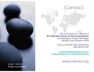 Contact




                                  SAS TechnoSolutions – Mechanical
                      M S Ramaiah School of Advanced Studies
                                Gnanagangothri Campus, MSR Nagar
                                   New BEL Road, Bangalore INDIA

                               Phone: 91-80-6536 2906 / 9900001910
                                                 2360 5539 Ext-306

                                   sastechnosolutions@yahoomail.com
                          vinayjoshi@msrsas.org bdmsas@msrsas.org



                                     www.msrsas.org
VINAY JOSHI
Project Coordinator
 