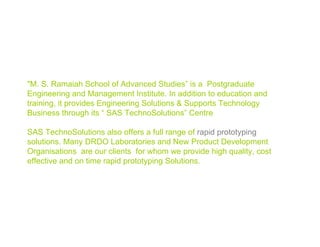 "M. S. Ramaiah School of Advanced Studies” is a Postgraduate
Engineering and Management Institute. In addition to education and
training, it provides Engineering Solutions & Supports Technology
Business through its “ SAS TechnoSolutions” Centre

SAS TechnoSolutions also offers a full range of rapid prototyping
solutions. Many DRDO Laboratories and New Product Development
Organisations are our clients for whom we provide high quality, cost
effective and on time rapid prototyping Solutions.




                                                                  msrsas
 