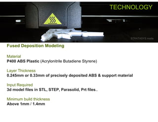 TECHNOLOGY



                                                             STRATASYS made

Fused Deposition Modeling

Material
P400 ABS Plastic (Acrylonitrile Butadiene Styrene)

Layer Thickness
0.245mm or 0.33mm of precisely deposited ABS & support material

Input Required
3d model files in STL, STEP, Parasolid, Prt files..

Minimum build thickness
Above 1mm / 1.4mm
 
