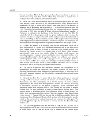A/65/368


           blocked by police. Most of these prisoners have been transferred to prisons in
           remote areas away from their families where they are unable to receive visits or
           packages of essential medicine and supplemental food.
           38. On 8 July 2010, the Government replied to an urgent appeal about Ma Khin
           Khin Nu and Ko Mya Aye sent by the Special Rapporteur jointly with the Special
           Rapporteurs on right to health and on torture. Ma Khin Khin Nu, who was born in
           Myanmar and is Rohingya, was sentenced to 17 years of imprisonment under the
           1982 Citizenship Act on charges of lying about her ethnicity and falsely obtaining
           citizenship in 2005 after her father U Kyaw Min joined other elected members of
           Parliament in calling for the legislature to be allowed to sit. Ma Khin Khin Nu
           reportedly fell ill in Insein prison and was given medication that worsened her
           condition but she was not provided with further medical care or allowed outside to
           seek it. According to the Government, doctors at Insein prison have “constantly
           rendered proper medical treatment to her”, and no investigation has been made into
           the allegations as no complaints were lodged by or on behalf of the alleged victim.
           39. Ko Mya Aye appears to be suffering from unstable angina with a high risk of
           heart attack as well as a peptic ulcer. The Government said that he had been moved
           from Loikaw prison to Taungyi prison in order to receive proper medical care.
           However, in Taungyi prison it is reported that a local doctor visits prisoners
           approximately once every two months when he checks blood pressure and
           prescribes medicines which are not provided by the prison authorities but have to be
           purchased and brought by family members. Taungyi has neither a heart specialist
           nor the equipment for the heart scan Ko Mya Aye was told he needs by the doctor he
           saw in Loikaw. Ko Mya Aye’s family lives in Yangon, where he could have access to
           both. Instead, his wife must travel 24 hours and bear substantial costs to visit him,
           which she is able to do only once every two or three months.
           40. The Special Rapporteur has repeatedly reminded the Government of its
           responsibility to ensure the protection and proper treatment of those put in
           detention, including providing adequate food and medical care in accordance with
           universally accepted standards and the principles contained in international human
           rights instruments.
           41. General Sao Hso Ten, 74 years old, a Shan ethnic politician, is currently
           serving a 106-year prison sentence for treason and violation of the Unlawful
           Associations Act after participating in a private meeting of senior political
           representatives. He suffers from heart problems, diabetes and cataracts. According
           to information received by the Special Rapporteur, prison authorities have
           repeatedly denied him adequate medical care. During the first week of August,
           General Hso Ten was transferred to three different prisons in one week: from
           Khamti prison to Mandalay prison, from Mandalay prison to Insein prison, and
           finally from Insein prison to Sittwe prison. When his daughter, Nang Kham Paung,
           visited him on 11 August 2010, she learned that he had been shackled during the
           train journey from Mandalay to Insein which resulted in his dislocating his arm, for
           which he has not received medical treatment and continues to suffer pain. The
           Special Rapporteur urges the Government to provide General Hso Ten with proper
           medical care.
           42. The Special Rapporteur notes that the death of Ko Kyaw Soe, 39 years old, in
           Myingyan prison on 19 May 2010 raises the count of prisoners of conscience to die
           in prison since 1988 to 144. Ko Kyaw Soe, a member of the Human Rights


10                                                                                                 10-53477
 