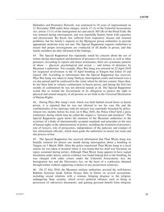 A/65/368


           Defenders and Promoters Network, was sentenced to 10 years of imprisonment on
           11 November 2008 under three charges: article 17 (1) of the Unlawful Associations
           Act, article 13 (1) of the Immigration Act and article 505 (B) of the Penal Code. He
           was tortured during interrogation, and was reportedly beaten, burnt with cigarettes
           and electrocuted. Ko Kyaw Soe suffered from respiratory disease and stomach
           problems, but his family’s requests to the Myingyan prison authorities to provide
           appropriate medicine were not met. The Special Rapporteur requests authorities to
           ensure that proper investigations are conducted of all deaths in prison, and that
           family members are duly informed of the findings.
           43. The Special Rapporteur has repeatedly noted his concern about the use of
           torture during interrogation and detention of prisoners of conscience as well as other
           prisoners. According to reports and direct testimonies, there are systematic patterns
           of abuse — physical, psychological and sexual — and torture of detainees by
           Myanmar’s authorities. For example, Phyo Wai Aung was arrested on 22 April 2010
           for suspected involvement in the 15 April bombing in Yangon that killed 10 and
           injured 168. According to information that the Special Rapporteur has received,
           Phyo Wai Aung was taken to Aung Thabyay interrogation centre and tortured over a
           six-day period until he confessed to the crime which he did not commit. Since then,
           he has been held in solitary confinement in Insein prison, and during the first two
           months of confinement he was not allowed outside at all. The Special Rapporteur
           would like to remind the Government of its obligation to protect the right to
           physical and mental integrity of all persons as set forth in the Universal Declaration
           of Human Rights.
           44. During Phyo Wai Aung’s trial, which was held behind closed doors in Insein
           prison, it is reported that he was not allowed to see his case file and the
           confidentiality of his meetings with his lawyers was reportedly breached by police.
           Almost two months before his trial, on 6 May 2010, the Police Chief held a press
           conference during which time he called the suspect a “terrorist and murderer”. The
           Special Rapporteur again draws the attention of the Myanmar authorities to the
           existence of a body of internationally accepted standards and principles in the area
           of human rights in the administration of justice, including the treatment of prisoners,
           role of lawyers, role of prosecutors, independence of the judiciary and conduct of
           law enforcement officials, which must guide the authorities to ensure fair trials and
           due process of law.
           45. The Special Rapporteur has received information that Than Myint Aung was
           brutally tortured for almost one month during interrogation about a bombing in
           Yangon on 3 March 2009. After the police transferred Than Myint Aung to a local
           station, he was taken to hospital where it was found that his skull was fractured, an
           injury sustained during torture. Although Than Myint Aung appears to have signed
           documents under duress, and no evidence was found linking him to the bombing, he
           was charged with other crimes under the Unlawful Associations Act, the
           Immigration Act and the Electronics Act, on the basis of a confession obtained
           through torture without supporting evidence or any prosecution witnesses.
           46. On 27 July 2010, the Myanmar military authorities arrested the well-known
           Rakhine historian monk Ashion Pyinya Sara in Sittwe on several accusations,
           including sexual relations with a woman; bringing disgrace to the religion;
           endangering State security, which covers political offences such as being in
           possession of subversive documents; and gaining personal benefit from religious



10-53477                                                                                                  11
 
