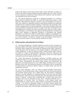 A/65/368


                property. He appears to have been tortured while in police detention, according to a
                source close to the monastery. Many local people suggest the case is part of a plan
                by local authorities to undermine Ashion Pyinya Sara’s authority, since the abbot is
                well respected by the local community.
                47. The Special Rapporteur would like to highlight paragraph 6 (a) of Human
                Rights Council resolution 8/8 (2008), in which the Council urges States to “take
                persistent, determined and effective measures to have all allegations of torture or
                other cruel, inhuman or degrading treatment or punishment promptly and impartially
                examined by the competent national authority, to hold those who encourage, order,
                tolerate or perpetrate acts of torture responsible, to have them brought to justice and
                severely punished, including the officials in charge of the place of detention where
                the prohibited act is found to have been committed, and to take note, in this respect,
                of the Principles on the Effective Investigation and Documentation of Torture and
                Other Cruel, Inhuman or Degrading Treatment or Punishment (the Istanbul
                Principles) as a useful tool in efforts to combat torture”. Moreover, in paragraph 6 (c),
                the Council urges States to “ensure that no statement established to have been made
                as a result of torture is invoked as evidence in any proceedings, except against a
                person accused of torture as evidence that the statement was made”.


           C.   Ethnic parties and protection of civilians

                48. The Special Rapporteur is deeply troubled by not only the lack of progress in
                resolving conflict in the ethnic areas but what appear to be increasing tensions along
                the border. Many groups have documented the ongoing human rights violations in
                eastern Myanmar, with the presence of the military leading to vulnerability of the
                civilian population. In areas of ongoing conflict, military patrols target civilians,
                most likely as a means of undermining the opposition, while land confiscation and
                extortion may result from the military’s “self-reliance” policy by which regional
                commanders meet basic logistical needs locally.
                49. Large State-sponsored development initiatives, including natural gas and
                hydroelectric dams, have generally undermined livelihoods and engendered human
                rights abuses. Humanitarian and human rights groups have documented the
                destruction and forced relocation of over 3,500 villages and hiding sites in eastern
                Myanmar since 1996. The destruction detailed in field reports may be corroborated
                by high-resolution commercial satellite imagery of villages before and after the
                displacement occurred.
                50. In eastern Myanmar, areas are either insurgent-controlled, Government-
                controlled or mixed administration, where conflict still occurs between Government
                and non-State armed groups. On 5 March 2010, the Government of Myanmar
                replied to an earlier allegation of extrajudicial killing of two men, Saw Win Thein
                and Doung Nyo. The Government noted that those two individuals had been killed
                during a “skirmish” in Kayin State, explaining that “in Kayin State areas where
                insurgents still exist are designated as grey areas”. Insurgent-controlled areas —
                characterized as “free-fire zones” by observers as the military attack with
                foreknowledge of civilian presence without efforts to distinguish combatants from
                civilians — are home to substantial numbers of civilians. Various groups have
                estimated that at least 111,000 people remain in hiding and are at risk of being shot
                on sight by the military. They will not be able to participate in elections.



12                                                                                                          10-53477
 