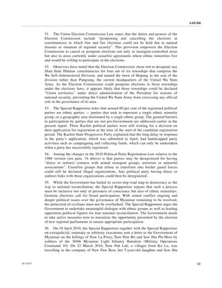 A/65/368


           51. The Union Election Commission Law states that the duties and powers of the
           Election Commission include “postponing and cancelling the elections in
           constituencies in which free and fair elections could not be held due to natural
           disaster or situation of regional security”. This provision empowers the Election
           Commission to cancel or postpone elections not only in insurgent-controlled areas
           but also in areas currently under ceasefire agreements where ethnic minorities live
           and would be willing to participate in the elections.
           52. Observers have noted that the Election Commission chose not to designate any
           Shan State Hluttaw constituencies for four out of six townships that comprise the
           Wa Self-Administered Division, and named the town of Hopang as the seat of the
           division rather than Pangsang, the current headquarters of the United Wa State
           Army. As the Election Commission could postpone elections in those townships
           under the elections laws, it appears likely that those townships could be declared
           “Union territories” under direct administration of the President for reasons of
           national security, preventing the United Wa State Army from exercising any official
           role in the governance of its area.
           53. The Special Rapporteur notes that around 60 per cent of the registered political
           parties are ethnic parties — parties that seek to represent a single ethnic minority
           group, or a geographic area dominated by a single ethnic group. The general barriers
           to participation by parties that are not pro-Government are addressed earlier in the
           present report. Three Kachin political parties were still waiting for a decision on
           their application for registration at the time of the start of the candidate registration
           period. The Kachin State Progressive Party explained that the long delay in response
           to the party’s application, which was submitted in April, had handicapped party
           activities such as campaigning and collecting funds, which can only be undertaken
           when a party has successfully registered.
           54. Among the changes in the 2010 Political Party Registration Law relative to the
           1988 version (see para. 16 above) is that parties may be deregistered for having
           “direct or indirect contacts with armed insurgent groups, terrorists or unlawful
           associations”. Ceasefire groups that refuse to transform into border guard forces
           could still be declared illegal organizations. Any political party having direct or
           indirect links with those organizations could then be deregistered.
           55. While the Government has hailed its seven-step road map to democracy as the
           way to national reconciliation, the Special Rapporteur repeats that such a process
           must be inclusive not only of prisoners of conscience but also of ethnic minorities.
           Genuine elections call for broad participation. With armed conflict ongoing and
           deeper political issues over the governance of Myanmar remaining to be resolved,
           the protection of civilians must not be overlooked. The Special Rapporteur urges the
           Government to undertake meaningful dialogue with ethnic groups as well as leading
           opposition political figures for true national reconciliation. The Government needs
           to take active measures now to maximize the opportunity presented by the election
           of new regional parliaments to ensure appropriate participation.
           56. On 19 April 2010, the Special Rapporteur together with the Special Rapporteur
           on extrajudicial, summary or arbitrary executions sent a letter to the Government of
           Myanmar on the killings of Naw La Pwey, Naw Paw Bo and Saw Hta Pla Htoo by
           soldiers of the 369th Myanmar Light Infantry Battalion (Military Operations
           Command 10). On 22 March 2010, Naw Pah Lah, a villager from Ko Lu, was
           travelling in the company of Naw Paw Bow, her 5-year-old daughter and Saw Hta


10-53477                                                                                                    13
 